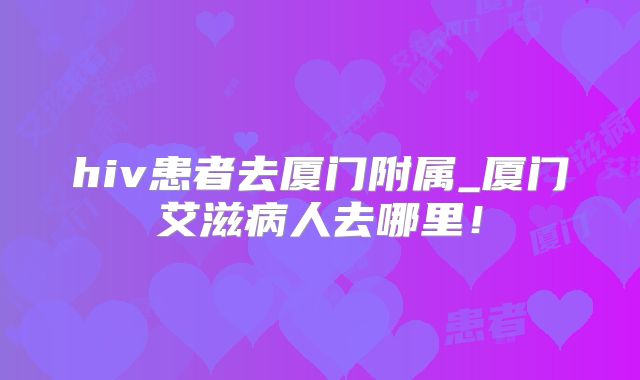 hiv患者去厦门附属_厦门艾滋病人去哪里！