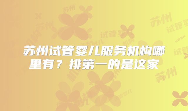 苏州试管婴儿服务机构哪里有?排第一的是这家