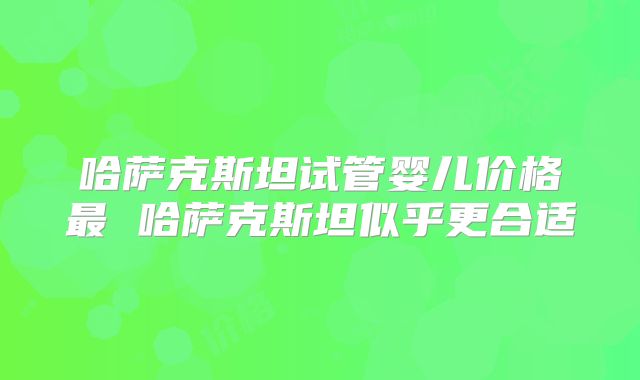哈萨克斯坦试管婴儿价格最 哈萨克斯坦似乎更合适