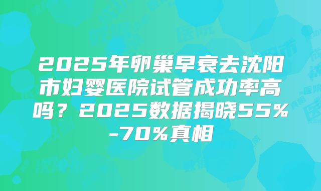 2025年卵巢早衰去沈阳市妇婴医院试管成功率高吗？2025数据揭晓55%-70%真相