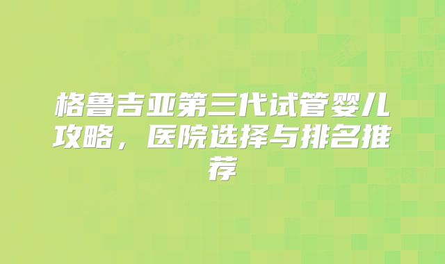 格鲁吉亚第三代试管婴儿攻略，医院选择与排名推荐