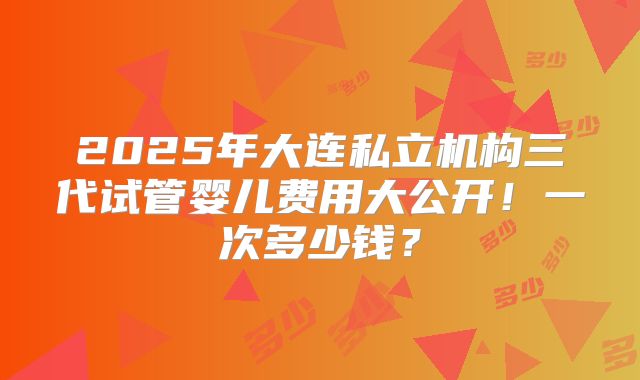 2025年大连私立机构三代试管婴儿费用大公开！一次多少钱？