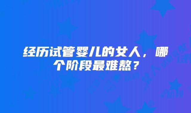 经历试管婴儿的女人,哪个阶段最难熬?