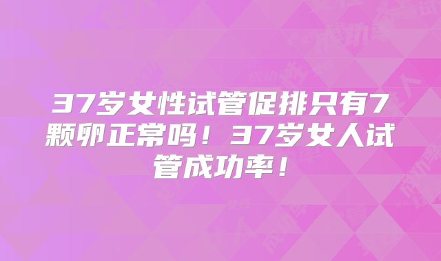 37岁女性试管促排只有7颗卵正常吗！37岁女人试管成功率！