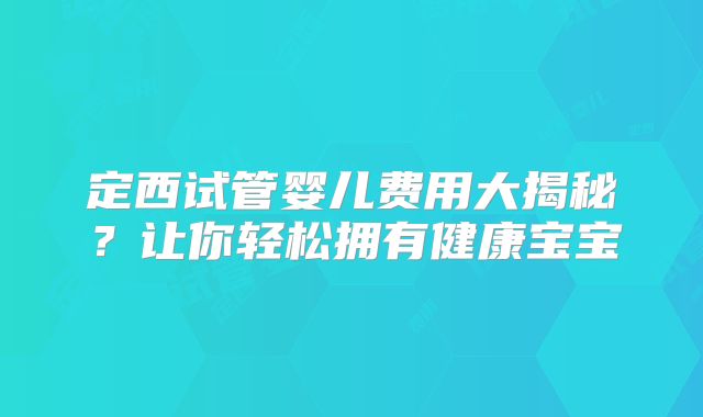 定西试管婴儿费用大揭秘？让你轻松拥有健康宝宝