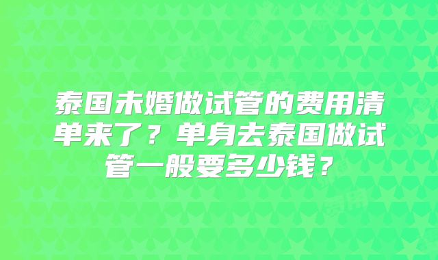 泰国未婚做试管的费用清单来了？单身去泰国做试管一般要多少钱？