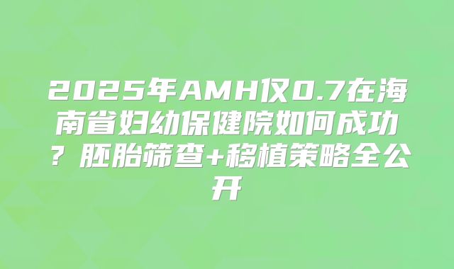 2025年AMH仅0.7在海南省妇幼保健院如何成功？胚胎筛查+移植策略全公开