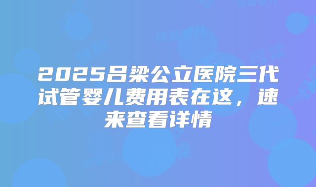 2025吕梁公立医院三代试管婴儿费用表在这，速来查看详情