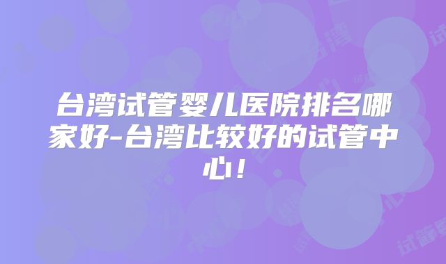 台湾试管婴儿医院排名哪家好-台湾比较好的试管中心！