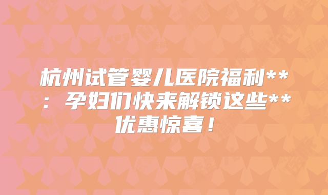 杭州试管婴儿医院福利**:孕妇们快来解锁这些**优惠惊喜!