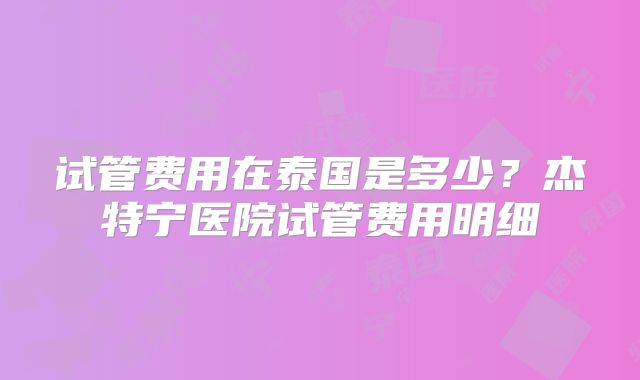 试管费用在泰国是多少?杰特宁医院试管费用明细