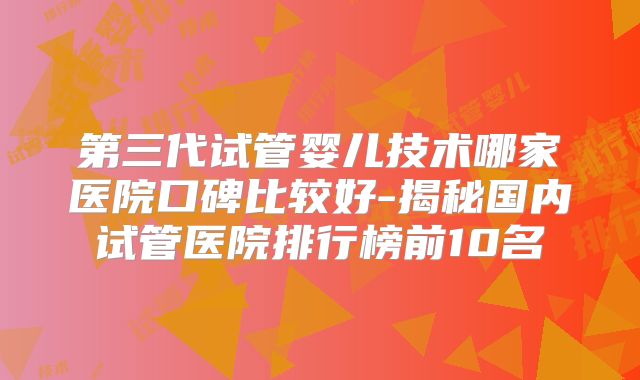 第三代试管婴儿技术哪家医院口碑比较好-揭秘国内试管医院排行榜前10名