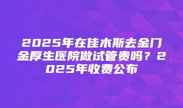 2025年在佳木斯去金门金厚生医院做试管贵吗？2025年收费公布
