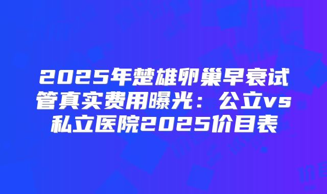 2025年楚雄卵巢早衰试管真实费用曝光：公立vs私立医院2025价目表