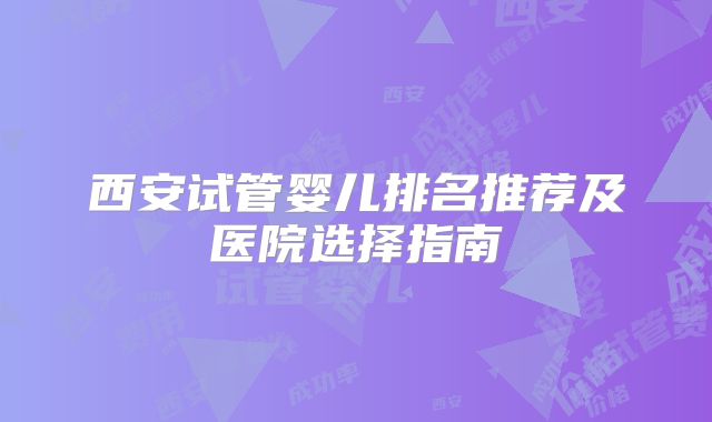 西安试管婴儿排名推荐及医院选择指南