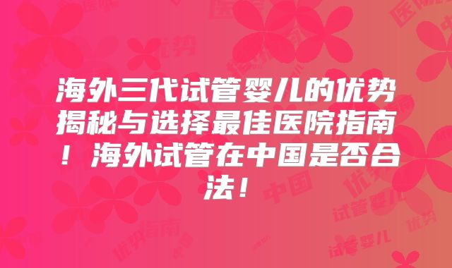 海外三代试管婴儿的优势揭秘与选择最佳医院指南！海外试管在中国是否合法！