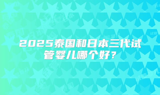 2025泰国和日本三代试管婴儿哪个好?