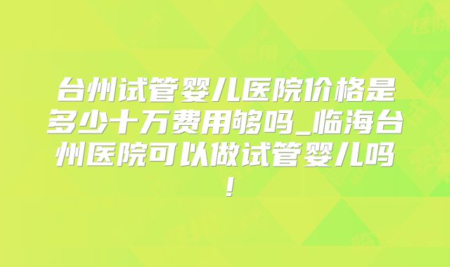 台州试管婴儿医院价格是多少十万费用够吗_临海台州医院可以做试管婴儿吗！