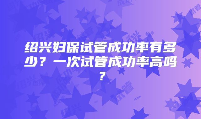 绍兴妇保试管成功率有多少？一次试管成功率高吗？