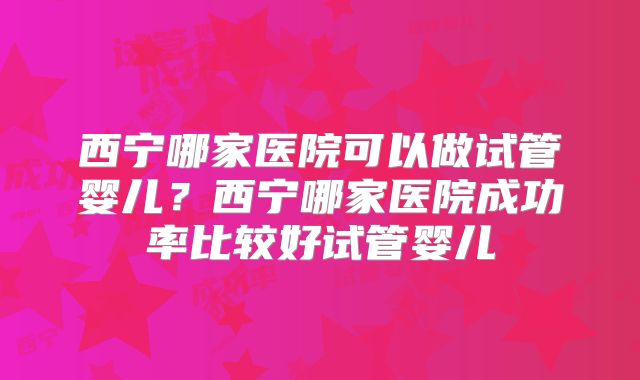 西宁哪家医院可以做试管婴儿?西宁哪家医院成功率比较好试管婴儿