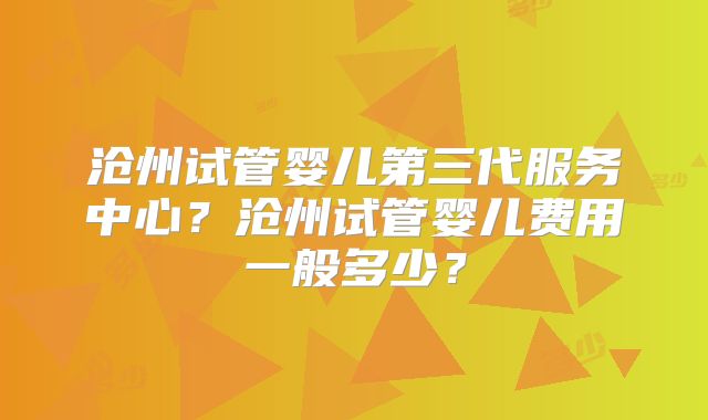 沧州试管婴儿第三代服务中心?沧州试管婴儿费用一般多少?