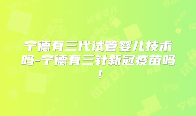 宁德有三代试管婴儿技术吗-宁德有三针新冠疫苗吗！
