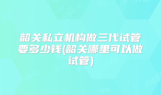 韶关私立机构做三代试管要多少钱(韶关哪里可以做试管)