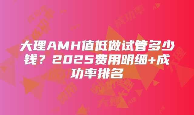 大理AMH值低做试管多少钱？2025费用明细+成功率排名