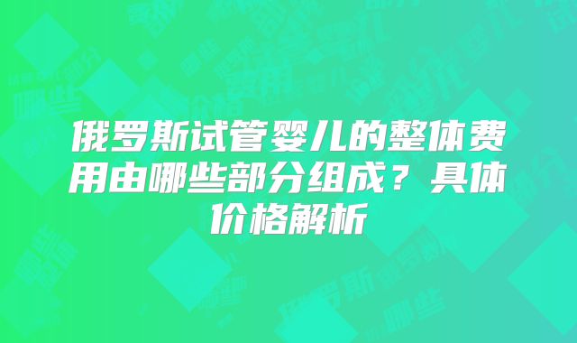 俄罗斯试管婴儿的整体费用由哪些部分组成?具体价格解析