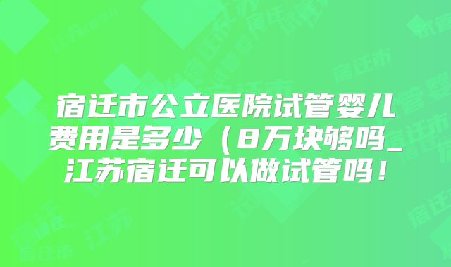 宿迁市公立医院试管婴儿费用是多少（8万块够吗_江苏宿迁可以做试管吗！