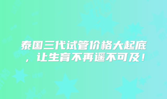 泰国三代试管价格大起底，让生育不再遥不可及！