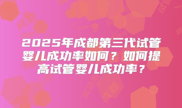 2025年成都第三代试管婴儿成功率如何？如何提高试管婴儿成功率？