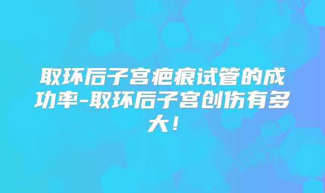 取环后子宫疤痕试管的成功率-取环后子宫创伤有多大！