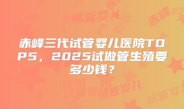 赤峰三代试管婴儿医院TOP5，2025试做管生殖要多少钱？