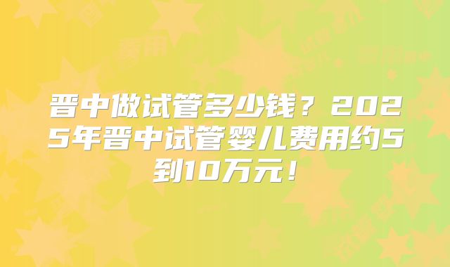 晋中做试管多少钱？2025年晋中试管婴儿费用约5到10万元！