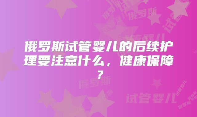 俄罗斯试管婴儿的后续护理要注意什么，健康保障？