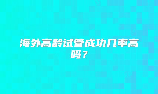 海外高龄试管成功几率高吗?