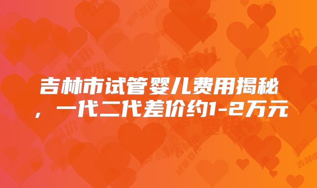 吉林市试管婴儿费用揭秘，一代二代差价约1-2万元