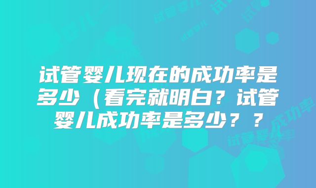 试管婴儿现在的成功率是多少（看完就明白？试管婴儿成功率是多少？？