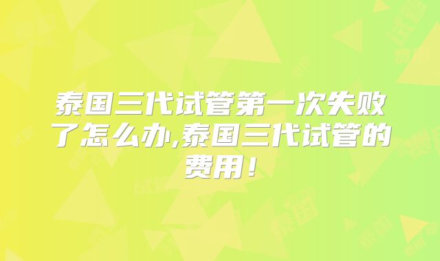 泰国三代试管第一次失败了怎么办,泰国三代试管的费用！