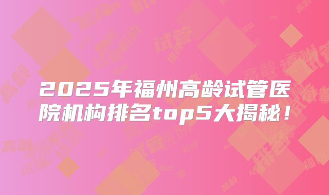 2025年福州高龄试管医院机构排名top5大揭秘！