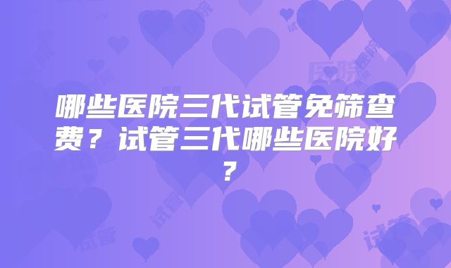哪些医院三代试管免筛查费？试管三代哪些医院好？
