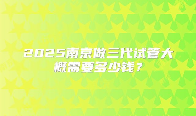 2025南京做三代试管大概需要多少钱？