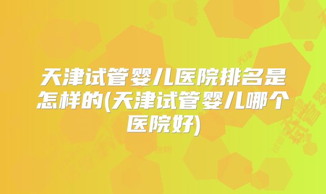 天津试管婴儿医院排名是怎样的(天津试管婴儿哪个医院好)