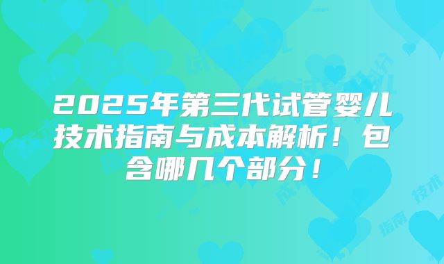 2025年第三代试管婴儿技术指南与成本解析！包含哪几个部分！