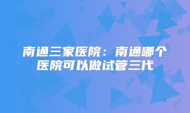 南通三家医院:南通哪个医院可以做试管三代