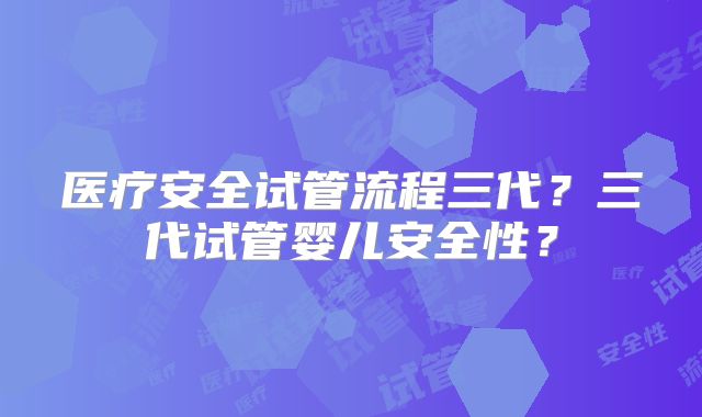 医疗安全试管流程三代？三代试管婴儿安全性？