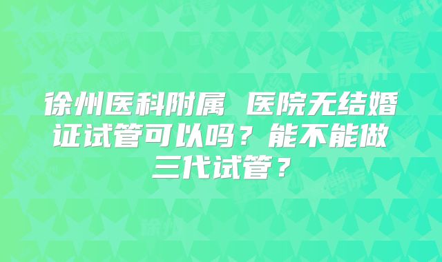 徐州医科附属 医院无结婚证试管可以吗？能不能做三代试管？
