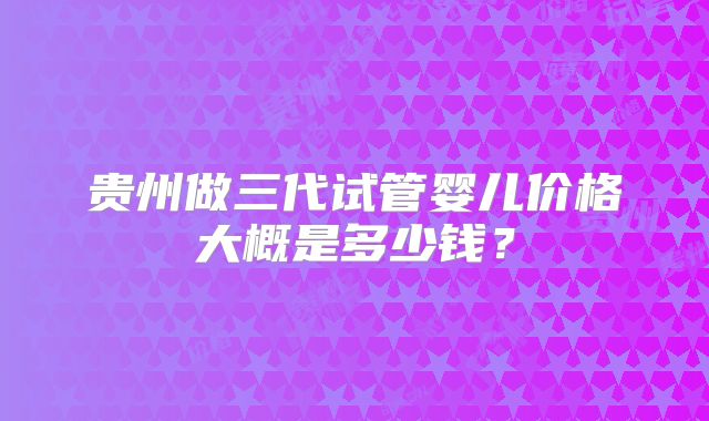 贵州做三代试管婴儿价格大概是多少钱？