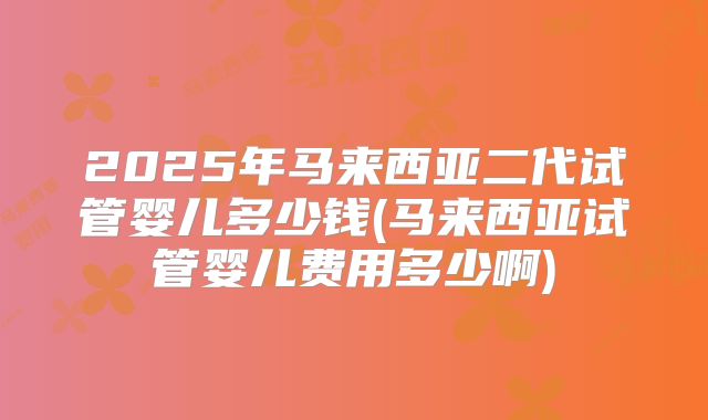 2025年马来西亚二代试管婴儿多少钱(马来西亚试管婴儿费用多少啊)